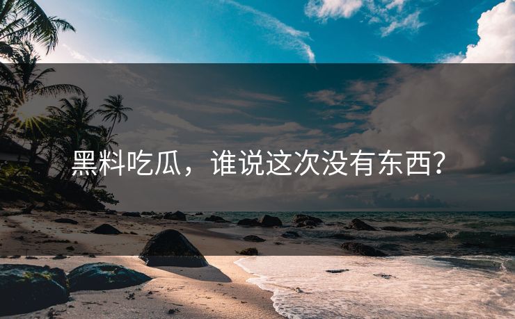 黑料吃瓜，谁说这次没有东西？
