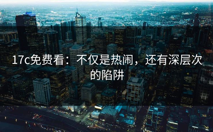 17c免费看：不仅是热闹，还有深层次的陷阱