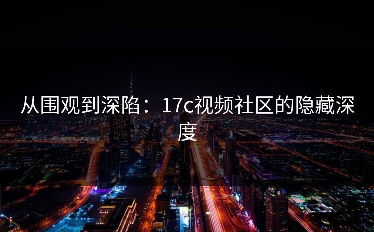 从围观到深陷:17c视频社区的隐藏深度 从围观到深陷:17c视频社区的隐藏深度