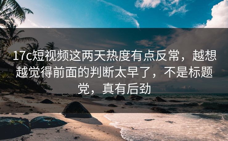 17c短视频这两天热度有点反常,越想越觉得前面的判断太早了,不是标题党,真有后劲