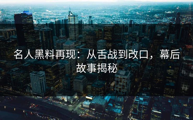 名人黑料再现：从舌战到改口，幕后故事揭秘
