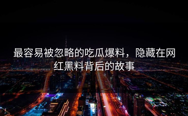最容易被忽略的吃瓜爆料,隐藏在网红黑料背后的故事