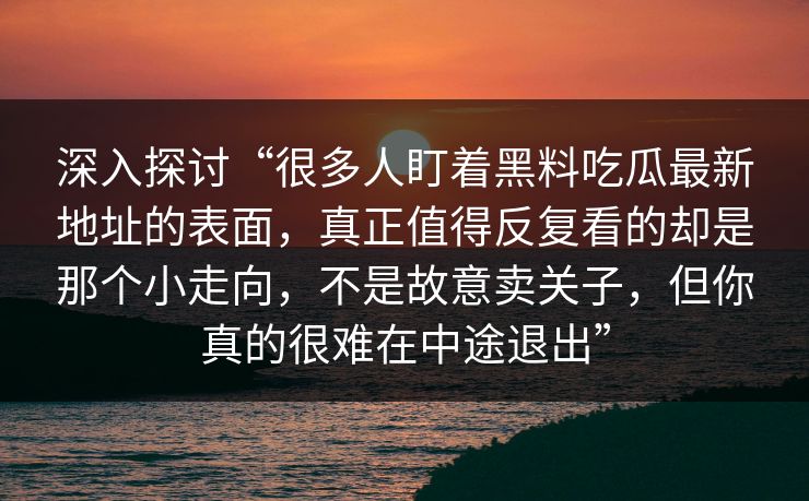 深入探讨“很多人盯着黑料吃瓜最新地址的表面,真正值得反复看的却是那个小走向,不是故意卖关子,但你真的很难在中途退出”