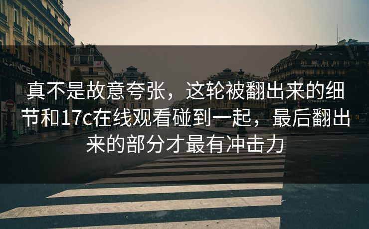 真不是故意夸张,这轮被翻出来的细节和17c在线观看碰到一起,最后翻出来的部分才最有冲击力