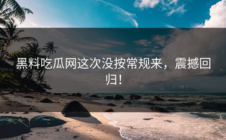 黑料吃瓜网这次没按常规来，震撼回归！