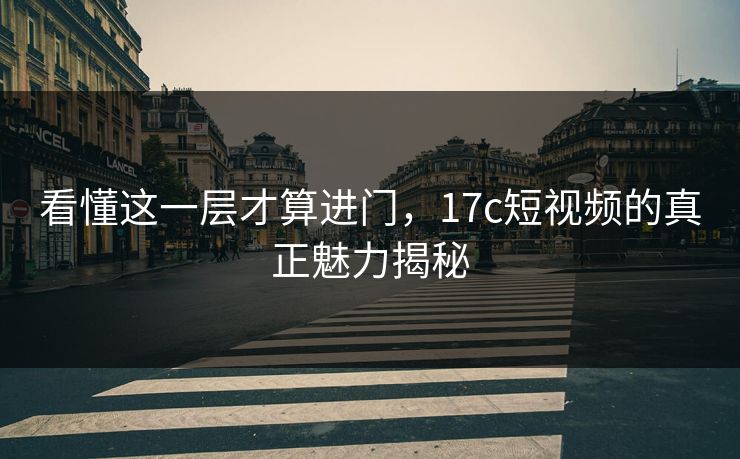 看懂这一层才算进门,17c短视频的真正魅力揭秘 看懂这一层才算进门,17c短视频的真正魅力揭秘