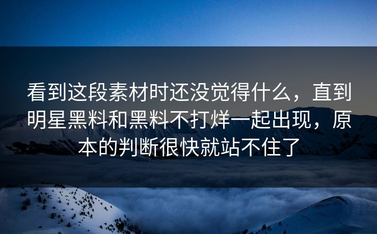 看到这段素材时还没觉得什么,直到明星黑料和黑料不打烊一起出现,原本的判断很快就站不住了