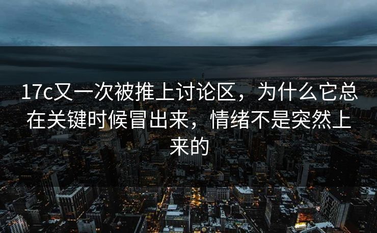 17c又一次被推上讨论区，为什么它总在关键时候冒出来，情绪不是突然上来的