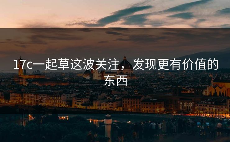 17c一起草这波关注,发现更有价值的东西