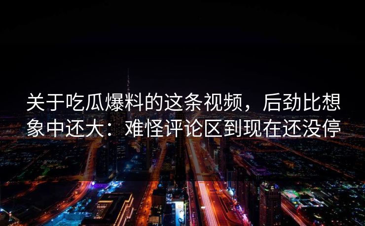 关于吃瓜爆料的这条视频,后劲比想象中还大:难怪评论区到现在还没停